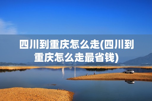 四川到重庆怎么走(四川到重庆怎么走最省钱)