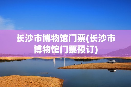 长沙市博物馆门票(长沙市博物馆门票预订)