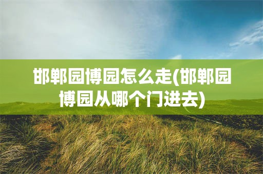 邯郸园博园怎么走(邯郸园博园从哪个门进去)
