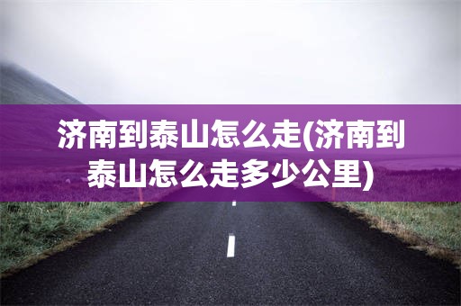 济南到泰山怎么走(济南到泰山怎么走多少公里)
