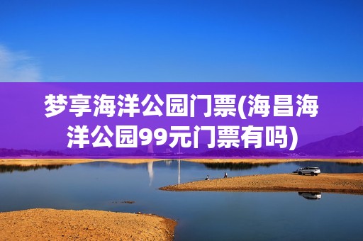 梦享海洋公园门票(海昌海洋公园99元门票有吗)