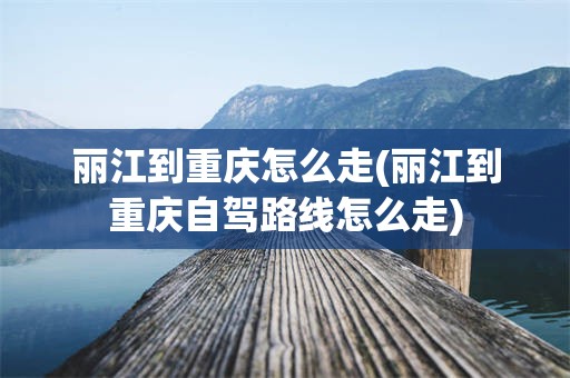 丽江到重庆怎么走(丽江到重庆自驾路线怎么走)