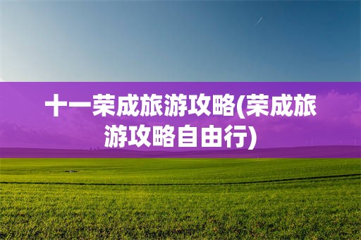 十一荣成旅游攻略(荣成旅游攻略自由行)