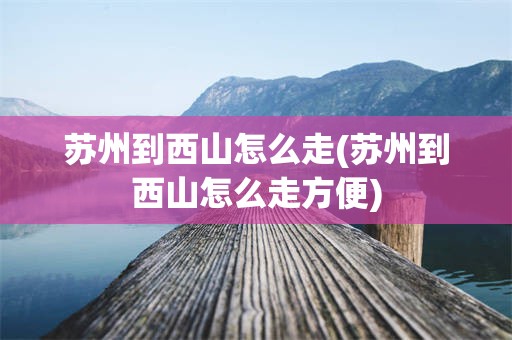 苏州到西山怎么走(苏州到西山怎么走方便)