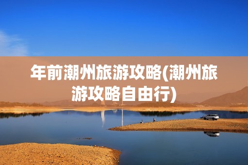 年前潮州旅游攻略(潮州旅游攻略自由行)