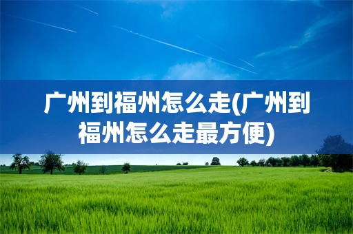 广州到福州怎么走(广州到福州怎么走最方便)
