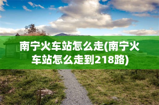南宁火车站怎么走(南宁火车站怎么走到218路)