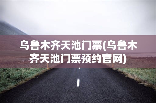 乌鲁木齐天池门票(乌鲁木齐天池门票预约官网)