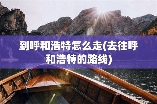 到呼和浩特怎么走(去往呼和浩特的路线)