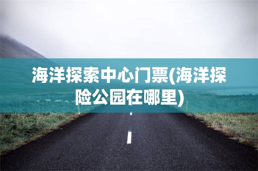 海洋探索中心门票(海洋探险公园在哪里)