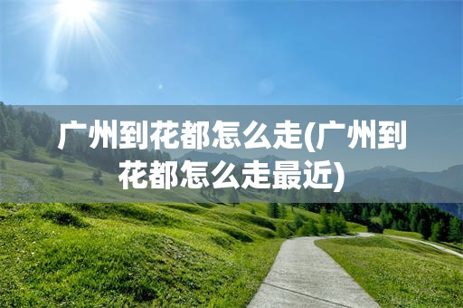 广州到花都怎么走(广州到花都怎么走最近)