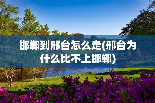 邯郸到邢台怎么走(邢台为什么比不上邯郸)