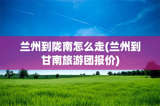 兰州到陇南怎么走(兰州到甘南旅游团报价)