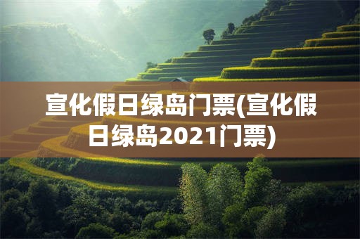 宣化假日绿岛门票(宣化假日绿岛2021门票)