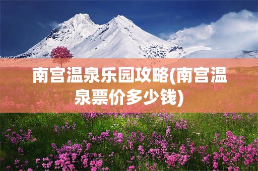 南宫温泉乐园攻略(南宫温泉票价多少钱)