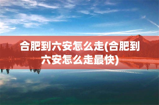 合肥到六安怎么走(合肥到六安怎么走最快)