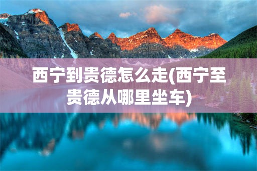西宁到贵德怎么走(西宁至贵德从哪里坐车)