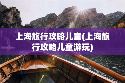 上海旅行攻略儿童(上海旅行攻略儿童游玩)