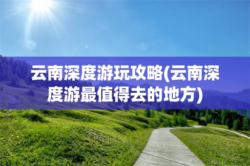 云南深度游玩攻略(云南深度游最值得去的地方)