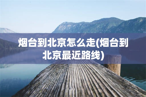 烟台到北京怎么走(烟台到北京最近路线)