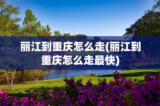 丽江到重庆怎么走(丽江到重庆怎么走最快)