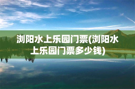 浏阳水上乐园门票(浏阳水上乐园门票多少钱)