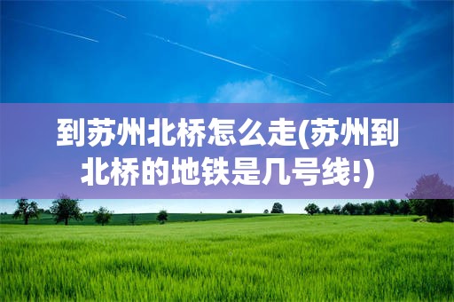 到苏州北桥怎么走(苏州到北桥的地铁是几号线!)