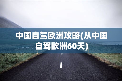 中国自驾欧洲攻略(从中国自驾欧洲60天)