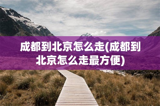成都到北京怎么走(成都到北京怎么走最方便)