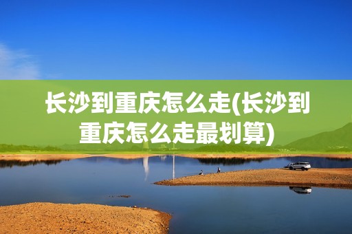 长沙到重庆怎么走(长沙到重庆怎么走最划算)