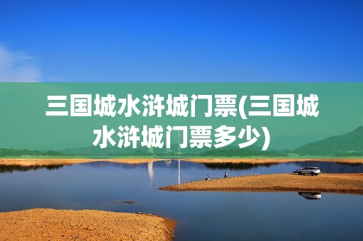三国城水浒城门票(三国城水浒城门票多少)