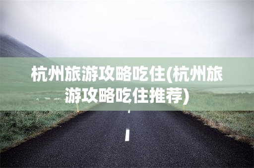 杭州旅游攻略吃住(杭州旅游攻略吃住推荐)