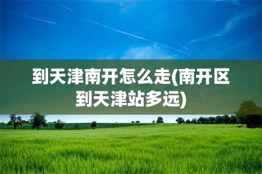 到天津南开怎么走(南开区到天津站多远)