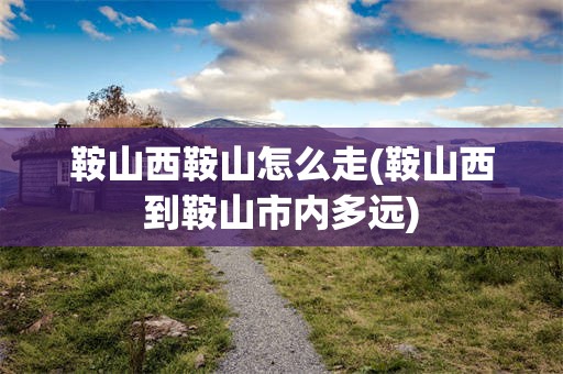 鞍山西鞍山怎么走(鞍山西到鞍山市内多远)