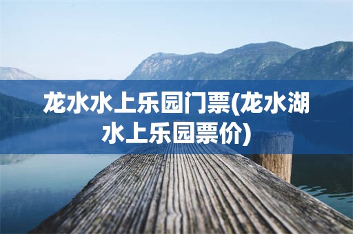 龙水水上乐园门票(龙水湖水上乐园票价)