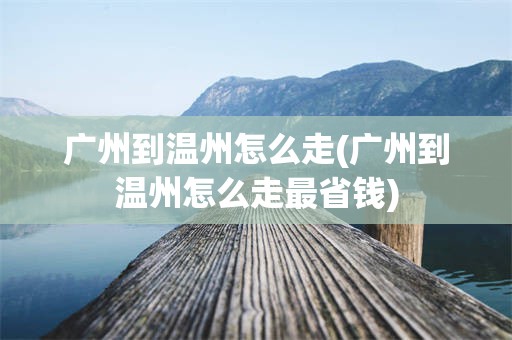 广州到温州怎么走(广州到温州怎么走最省钱)