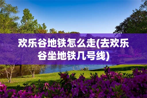 欢乐谷地铁怎么走(去欢乐谷坐地铁几号线)
