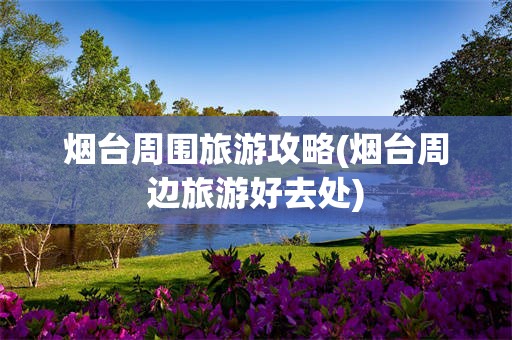 烟台周围旅游攻略(烟台周边旅游好去处)