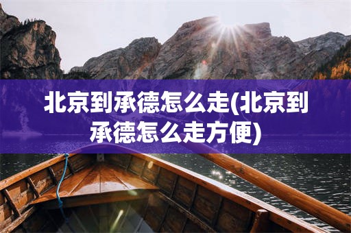 北京到承德怎么走(北京到承德怎么走方便)