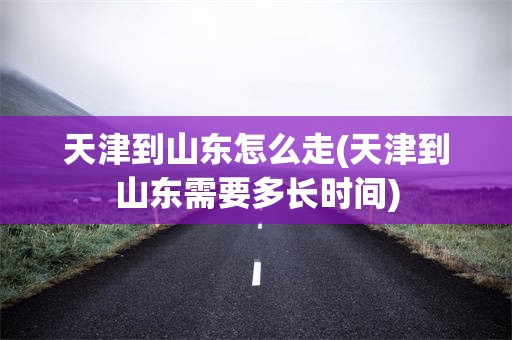 天津到山东怎么走(天津到山东需要多长时间)