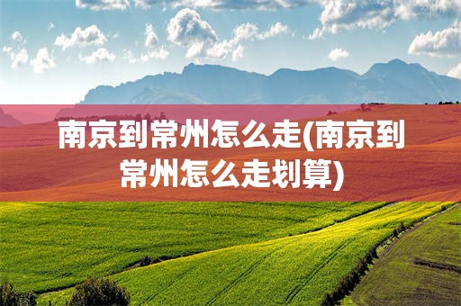 南京到常州怎么走(南京到常州怎么走划算)