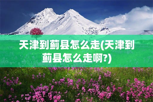 天津到蓟县怎么走(天津到蓟县怎么走啊?)