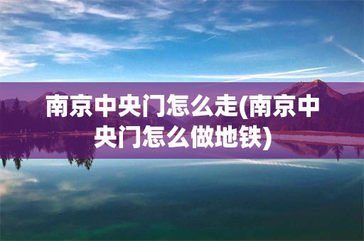 南京中央门怎么走(南京中央门怎么做地铁)