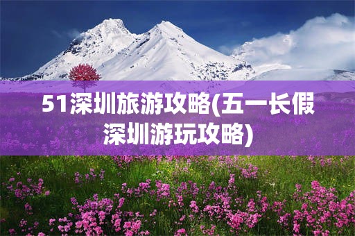 51深圳旅游攻略(五一长假深圳游玩攻略)