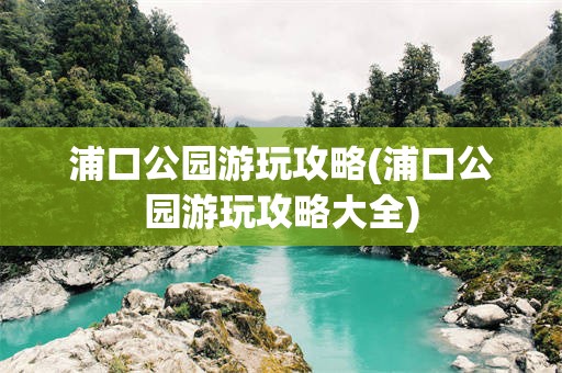 浦口公园游玩攻略(浦口公园游玩攻略大全)