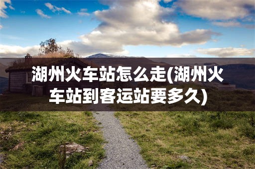 湖州火车站怎么走(湖州火车站到客运站要多久)