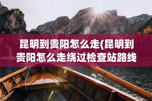 昆明到贵阳怎么走(昆明到贵阳怎么走绕过检查站路线)