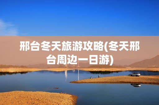 邢台冬天旅游攻略(冬天邢台周边一日游)
