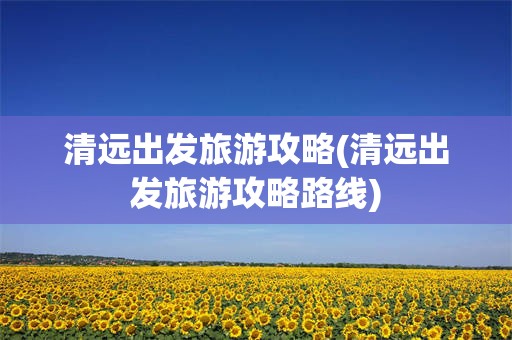 清远出发旅游攻略(清远出发旅游攻略路线)