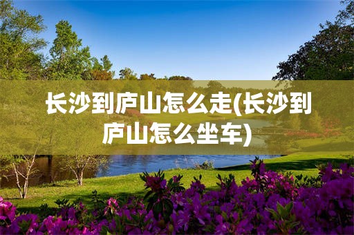 长沙到庐山怎么走(长沙到庐山怎么坐车)